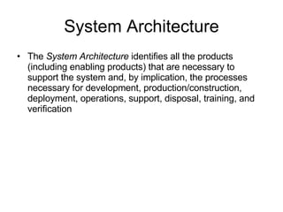 System Architecture The  System Architecture  identifies all the products (including enabling products) that are necessary to support the system and, by implication, the processes necessary for development, production/construction, deployment, operations, support, disposal, training, and verification 