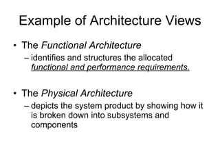 Example of Architecture Views The  Functional Architecture  identifies and structures the allocated  functional and performance requirements. The  Physical Architecture depicts the system product by showing how it is broken down into subsystems and components 
