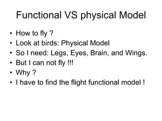 Functional VS physical Model How to fly ? Look at birds: Physical Model So I need: Legs, Eyes, Brain, and Wings. But I can not fly !!! Why ? I have to find the flight functional model ! 
