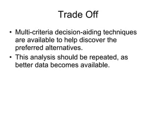 Trade Off Multi-criteria decision-aiding techniques are available to help discover the preferred alternatives.  This analysis should be repeated, as better data becomes available.  