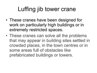 Luffing jib tower crane   These cranes have been designed for work on particularly high buildings or in extremely restricted spaces. These cranes can solve all the problems that may appear in building sites settled in crowded places, in the town centres or in some areas full of obstacles like prefabricated buildings or towers.   