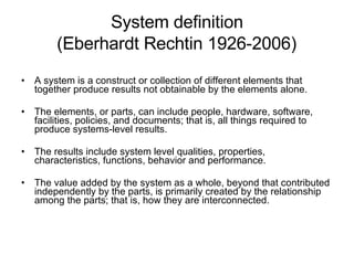 System definition  (Eberhardt Rechtin 1926-2006)   A system is a construct or collection of different elements that together produce results not obtainable by the elements alone.   The elements, or parts, can include people, hardware, software, facilities, policies, and documents; that is, all things required to produce systems-level results.   The results include system level qualities, properties, characteristics, functions, behavior and performance.   The value added by the system as a whole, beyond that contributed independently by the parts, is primarily created by the relationship among the parts; that is, how they are interconnected. 