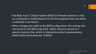  The Basic Input / Output System (BIOS) is firmware stored in a chip
on a computer's motherboard. It is the first program that runs when
a computer is turned on
 When changes are made to the BIOS configuration, the settings are
not stored on the BIOS chip itself, rather, they are stored on a
special memory chip, which is referred to as the Complementary
Metal Oxide Semiconductor (CMOS)
Dr.Nagaraj S V & Prof Seshu Babu
Pulagara, VIT Chennai
10
 