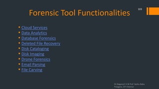 Forensic Tool Functionalities
 Cloud Services
 Data Analytics
 Database Forensics
 Deleted File Recovery
 Disk Cataloging
 Disk Imaging
 Drone Forensics
 Email Parsing
 File Carving
Dr.Nagaraj S V & Prof Seshu Babu
Pulagara, VIT Chennai
103
 