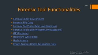 Forensic Tool Functionalities
 Forensics Boot Environment
 Forensic File Copy
 Forensic Tool Suite (Mac Investigations)
 Forensic Tool Suite (Windows Investigations)
 GPS Forensics
 Hardware Write Block
 Hash Analysis
 Image Analysis (Video & Graphics Files)
Dr.Nagaraj S V & Prof Seshu Babu
Pulagara, VIT Chennai
104
 