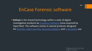 EnCase Forensic software
 EnCase is the shared technology within a suite of digital
investigation products by Guidance Software (now acquired by
OpenText). The software comes in several products designed
for forensic, cyber security, security analytics, and e-discovery use.
Dr.Nagaraj S V & Prof Seshu Babu
Pulagara, VIT Chennai
108
 