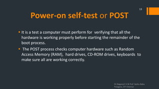 Power-on self-test or POST
 It is a test a computer must perform for verifying that all the
hardware is working properly before starting the remainder of the
boot process.
 The POST process checks computer hardware such as Random
Access Memory (RAM), hard drives, CD-ROM drives, keyboards to
make sure all are working correctly.
Dr.Nagaraj S V & Prof Seshu Babu
Pulagara, VIT Chennai
13
 
