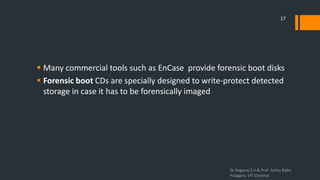  Many commercial tools such as EnCase provide forensic boot disks
 Forensic boot CDs are specially designed to write-protect detected
storage in case it has to be forensically imaged
Dr.Nagaraj S V & Prof Seshu Babu
Pulagara, VIT Chennai
17
 