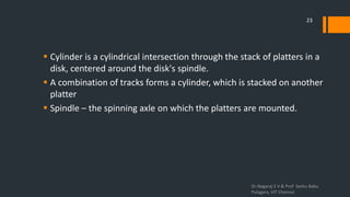  Cylinder is a cylindrical intersection through the stack of platters in a
disk, centered around the disk's spindle.
 A combination of tracks forms a cylinder, which is stacked on another
platter
 Spindle – the spinning axle on which the platters are mounted.
Dr.Nagaraj S V & Prof Seshu Babu
Pulagara, VIT Chennai
23
 
