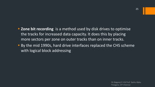  Zone bit recording is a method used by disk drives to optimise
the tracks for increased data capacity. It does this by placing
more sectors per zone on outer tracks than on inner tracks.
 By the mid 1990s, hard drive interfaces replaced the CHS scheme
with logical block addressing
Dr.Nagaraj S V & Prof Seshu Babu
Pulagara, VIT Chennai
25
 