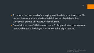  To reduce the overhead of managing on-disk data structures, the file
system does not allocate individual disk sectors by default, but
contiguous groups of sectors, called clusters.
 On a disk that uses 512-byte sectors, a 512-byte cluster contains one
sector, whereas a 4-kibibyte cluster contains eight sectors.
Dr.Nagaraj S V & Prof Seshu Babu
Pulagara, VIT Chennai
30
 