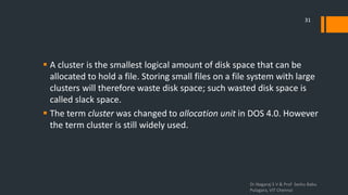  A cluster is the smallest logical amount of disk space that can be
allocated to hold a file. Storing small files on a file system with large
clusters will therefore waste disk space; such wasted disk space is
called slack space.
 The term cluster was changed to allocation unit in DOS 4.0. However
the term cluster is still widely used.
Dr.Nagaraj S V & Prof Seshu Babu
Pulagara, VIT Chennai
31
 