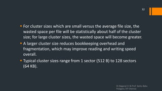  For cluster sizes which are small versus the average file size, the
wasted space per file will be statistically about half of the cluster
size; for large cluster sizes, the wasted space will become greater.
 A larger cluster size reduces bookkeeping overhead and
fragmentation, which may improve reading and writing speed
overall.
 Typical cluster sizes range from 1 sector (512 B) to 128 sectors
(64 KB).
Dr.Nagaraj S V & Prof Seshu Babu
Pulagara, VIT Chennai
32
 