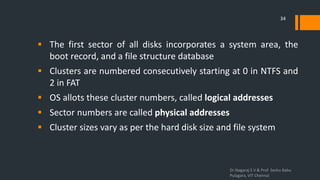 The first sector of all disks incorporates a system area, the
boot record, and a file structure database
 Clusters are numbered consecutively starting at 0 in NTFS and
2 in FAT
 OS allots these cluster numbers, called logical addresses
 Sector numbers are called physical addresses
 Cluster sizes vary as per the hard disk size and file system
Dr.Nagaraj S V & Prof Seshu Babu
Pulagara, VIT Chennai
34
 