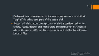  Each partition then appears to the operating system as a distinct
"logical" disk that uses part of the actual disk.
 System administrators use a program called a partition editor to
create, resize, delete, and manipulate the partitions]. Partitioning
allows the use of different file systems to be installed for different
kinds of files.
Dr.Nagaraj S V & Prof Seshu Babu
Pulagara, VIT Chennai
36
 