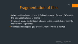 Fragmentation of files
 When the first allotted cluster is full and runs out of space, FAT assigns
the next usable cluster to the file
 If the next usable cluster is not adjacent to the current cluster then the
file becomes fragmented
 Unallocated disk space gets created when a FAT file is deleted
Dr.Nagaraj S V & Prof Seshu Babu
Pulagara, VIT Chennai
51
 
