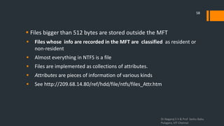  Files bigger than 512 bytes are stored outside the MFT
 Files whose info are recorded in the MFT are classified as resident or
non-resident
 Almost everything in NTFS is a file
 Files are implemented as collections of attributes.
 Attributes are pieces of information of various kinds
 See http://209.68.14.80/ref/hdd/file/ntfs/files_Attr.htm
Dr.Nagaraj S V & Prof Seshu Babu
Pulagara, VIT Chennai
58
 