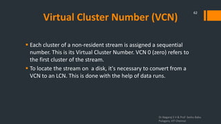 Virtual Cluster Number (VCN)
 Each cluster of a non-resident stream is assigned a sequential
number. This is its Virtual Cluster Number. VCN 0 (zero) refers to
the first cluster of the stream.
 To locate the stream on a disk, it's necessary to convert from a
VCN to an LCN. This is done with the help of data runs.
Dr.Nagaraj S V & Prof Seshu Babu
Pulagara, VIT Chennai
62
 