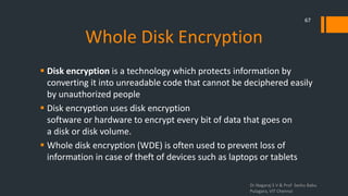 Whole Disk Encryption
 Disk encryption is a technology which protects information by
converting it into unreadable code that cannot be deciphered easily
by unauthorized people
 Disk encryption uses disk encryption
software or hardware to encrypt every bit of data that goes on
a disk or disk volume.
 Whole disk encryption (WDE) is often used to prevent loss of
information in case of theft of devices such as laptops or tablets
Dr.Nagaraj S V & Prof Seshu Babu
Pulagara, VIT Chennai
67
 