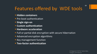 Features offered by WDE tools
 Hidden containers
 Pre-boot authentication
 Single sign-on
 Custom authentication
 Hardware acceleration
 Full or partial disk encryption with secure hibernation
 Advanced encryption algorithms
 Key management function
 Two-factor authentication
Dr.Nagaraj S V & Prof Seshu Babu
Pulagara, VIT Chennai
69
 