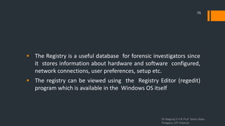  The Registry is a useful database for forensic investigators since
it stores information about hardware and software configured,
network connections, user preferences, setup etc.
 The registry can be viewed using the Registry Editor (regedit)
program which is available in the Windows OS itself
Dr.Nagaraj S V & Prof Seshu Babu
Pulagara, VIT Chennai
75
 