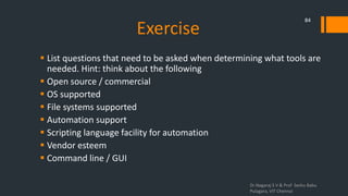 Exercise
 List questions that need to be asked when determining what tools are
needed. Hint: think about the following
 Open source / commercial
 OS supported
 File systems supported
 Automation support
 Scripting language facility for automation
 Vendor esteem
 Command line / GUI
Dr.Nagaraj S V & Prof Seshu Babu
Pulagara, VIT Chennai
84
 