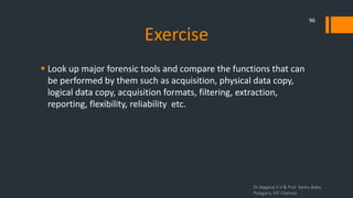 Exercise
 Look up major forensic tools and compare the functions that can
be performed by them such as acquisition, physical data copy,
logical data copy, acquisition formats, filtering, extraction,
reporting, flexibility, reliability etc.
Dr.Nagaraj S V & Prof Seshu Babu
Pulagara, VIT Chennai
96
 