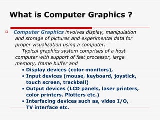 What is Computer Graphics ? Computer Graphics   involves display, manipulation and storage of pictures and experimental data for proper visualization using a computer. Typical graphics system comprises of a host  computer with support of fast processor, large memory, frame buffer and •  Display devices (color monitors), •  Input devices (mouse, keyboard, joystick, touch screen, trackball) •  Output devices (LCD panels, laser printers, color printers. Plotters etc.) •  Interfacing devices such as, video I/O, TV interface etc. 