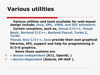 Various utilities Various utilities and tools available for web-based design include:  Java, XML, VRML and GIF animators. Certain compilers, such as,  Visual C/C++, Visual Basic, Borland C/C++, Borland Pascal, Turbo C, Turbo Pascal, Gnu C/C++, Java  provide their own graphical libraries, API, support and help for programming 2- D/3-D graphics. Some these systems are •  device-independent  (X11, OpenGL ) •  device-dependent  (Solaris, HP-AGP ). 