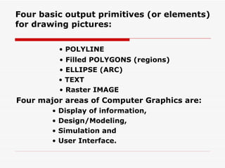 Four basic output primitives (or elements) for drawing pictures: •  POLYLINE •  Filled POLYGONS (regions) •  ELLIPSE (ARC) •  TEXT •  Raster IMAGE Four major areas of Computer Graphics are: •  Display of information, •  Design/Modeling, •  Simulation and •  User Interface. 