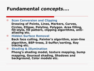 Fundamental  concepts…. Scan Conversion and Clipping Drawing of Points, Lines, Markers, Curves, Circles, Ellipse, Polyline, Polygon. Area filling,  fill-style, fill pattern, clipping algorithms, anti-aliasing etc. Hidden Surface Removal Back face culling, Painter's algorithm, scan-line algorithm, BSP-trees, Z-buffer/sorting, Ray tracing etc. Shading & Illumination Phong's shading model, texture mapping, bump mapping, Gouraud shading, Shadows and background, Color models etc. 