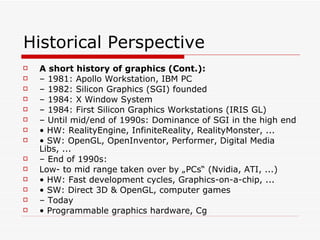 Historical Perspective A short history of graphics (Cont.): –  1981: Apollo Workstation, IBM PC –  1982: Silicon Graphics (SGI) founded –  1984: X Window System –  1984: First Silicon Graphics Workstations (IRIS GL) –  Until mid/end of 1990s: Dominance of SGI in the high end •  HW: RealityEngine, InfiniteReality, RealityMonster, ... •  SW: OpenGL, OpenInventor, Performer, Digital Media Libs, ... –  End of 1990s: Low- to mid range taken over by „PCs“ (Nvidia, ATI, ...) •  HW: Fast development cycles, Graphics-on-a-chip, ... •  SW: Direct 3D & OpenGL, computer games –  Today •  Programmable graphics hardware, Cg 