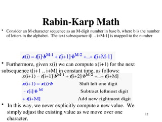12
Rabin-Karp Math
• Consider an M-character sequence as an M-digit number in base b, where b is the number
of letters in the alphabet. The text subsequence t[i .. i+M-1] is mapped to the number
• Furthermore, given x(i) we can compute x(i+1) for the next
subsequence t[i+1 .. i+M] in constant time, as follows:
• In this way, we never explicitly compute a new value. We
simply adjust the existing value as we move over one
character.
 