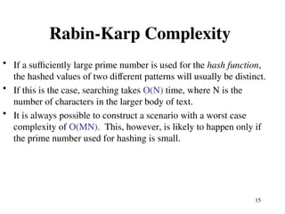 15
Rabin-Karp Complexity
• If a sufficiently large prime number is used for the hash function,
the hashed values of two different patterns will usually be distinct.
• If this is the case, searching takes O(N) time, where N is the
number of characters in the larger body of text.
• It is always possible to construct a scenario with a worst case
complexity of O(MN). This, however, is likely to happen only if
the prime number used for hashing is small.
 