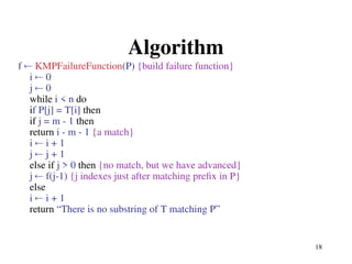 18
Algorithm
f  KMPFailureFunction(P) {build failure function}
i  0
j  0
while i < n do
if P[j] = T[i] then
if j = m - 1 then
return i - m - 1 {a match}
i  i + 1
j  j + 1
else if j > 0 then {no match, but we have advanced}
j  f(j-1) {j indexes just after matching prefix in P}
else
i  i + 1
return “There is no substring of T matching P”
 