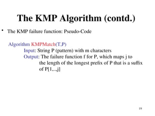 19
The KMP Algorithm (contd.)
• The KMP failure function: Pseudo-Code
Algorithm KMPMatch(T,P)
Input: String P (pattern) with m characters
Output: The failure function f for P, which maps j to
the length of the longest prefix of P that is a suffix
of P[1,..,j]
 