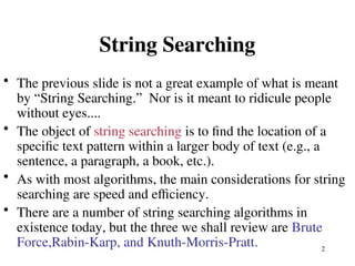 2
String Searching
• The previous slide is not a great example of what is meant
by “String Searching.” Nor is it meant to ridicule people
without eyes....
• The object of string searching is to find the location of a
specific text pattern within a larger body of text (e.g., a
sentence, a paragraph, a book, etc.).
• As with most algorithms, the main considerations for string
searching are speed and efficiency.
• There are a number of string searching algorithms in
existence today, but the three we shall review are Brute
Force,Rabin-Karp, and Knuth-Morris-Pratt.
 