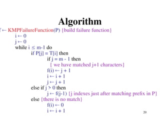 20
Algorithm
f  KMPFailureFunction(P) {build failure function}
i  0
j  0
while i  m-1 do
if P[j] = T[i] then
if j = m - 1 then
{ we have matched j+1 characters}
f(i)  j + 1
i  i + 1
j  j + 1
else if j > 0 then
j  f(j-1) {j indexes just after matching prefix in P}
else {there is no match}
f(i)  0
i  i + 1
 