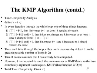 22
The KMP Algorithm (contd.)
• Time Complexity Analysis
• define k = i - j
• In every iteration through the while loop, one of three things happens.
1) if T[i] = P[j], then i increases by 1, as does j k remains the same.
2) if T[i] != P[j] and j > 0, then i does not change and k increases by at least 1,
since k changes from i - j to i - f(j-1)
3) if T[i] != P[j] and j = 0, then i increases by 1 and k increases by 1 since j
remains the same.
• Thus, each time through the loop, either i or k increases by at least 1, so the
greatest possible number of loops is 2n
• This of course assumes that f has already been computed.
• However, f is computed in much the same manner as KMPMatch so the time
complexity argument is analogous. KMPFailureFunction is O(m)
• Total Time Complexity: O(n + m)
 