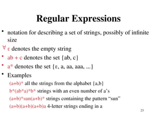 23
Regular Expressions
• notation for describing a set of strings, possibly of infinite
size
  denotes the empty string
• ab + c denotes the set {ab, c}
• a* denotes the set {, a, aa, aaa, ...}
• Examples
(a+b)* all the strings from the alphabet {a,b}
b*(ab*a)*b* strings with an even number of a’s
(a+b)*sun(a+b)* strings containing the pattern “sun”
(a+b)(a+b)(a+b)a 4-letter strings ending in a
 