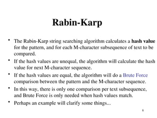 8
Rabin-Karp
• The Rabin-Karp string searching algorithm calculates a hash value
for the pattern, and for each M-character subsequence of text to be
compared.
• If the hash values are unequal, the algorithm will calculate the hash
value for next M-character sequence.
• If the hash values are equal, the algorithm will do a Brute Force
comparison between the pattern and the M-character sequence.
• In this way, there is only one comparison per text subsequence,
and Brute Force is only needed when hash values match.
• Perhaps an example will clarify some things...
 
