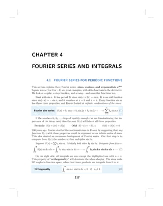 CHAPTER 4
FOURIER SERIES AND INTEGRALS
4.1

FOURIER SERIES FOR PERIODIC FUNCTIONS

This section explains three Fourier series: sines, cosines, and exponentials eikx.
Square waves (1 or 0 or −1) are great examples, with delta functions in the derivative.
We look at a spike, a step function, and a ramp—and smoother functions too.
Start with sin x. It has period 2π since sin(x + 2π) = sin x. It is an odd function
since sin(−x) = − sin x, and it vanishes at x = 0 and x = π. Every function sin nx
has those three properties, and Fourier looked at inﬁnite combinations of the sines:
∞

Fourier sine series

S(x) = b1 sin x + b2 sin 2x + b3 sin 3x + · · · =

bn sin nx (1)
n=1

If the numbers b1 , b2 , . . . drop oﬀ quickly enough (we are foreshadowing the importance of the decay rate) then the sum S(x) will inherit all three properties:
Periodic S(x + 2π) = S(x)

Odd S(−x) = −S(x)

S(0) = S(π) = 0

200 years ago, Fourier startled the mathematicians in France by suggesting that any
function S(x) with those properties could be expressed as an inﬁnite series of sines.
This idea started an enormous development of Fourier series. Our ﬁrst step is to
compute from S(x) the number bk that multiplies sin kx.
Suppose S(x) =

bn sin nx. Multiply both sides by sin kx. Integrate from 0 to π:

π

π

S(x) sin kx dx =
0

π

b1 sin x sin kx dx + · · · +

0

bk sin kx sin kx dx + · · · (2)

0

On the right side, all integrals are zero except the highlighted one with n = k.
This property of “orthogonality” will dominate the whole chapter. The sines make
90◦ angles in function space, when their inner products are integrals from 0 to π:
π

Orthogonality

sin nx sin kx dx = 0 if n = k .
0

317

(3)

 