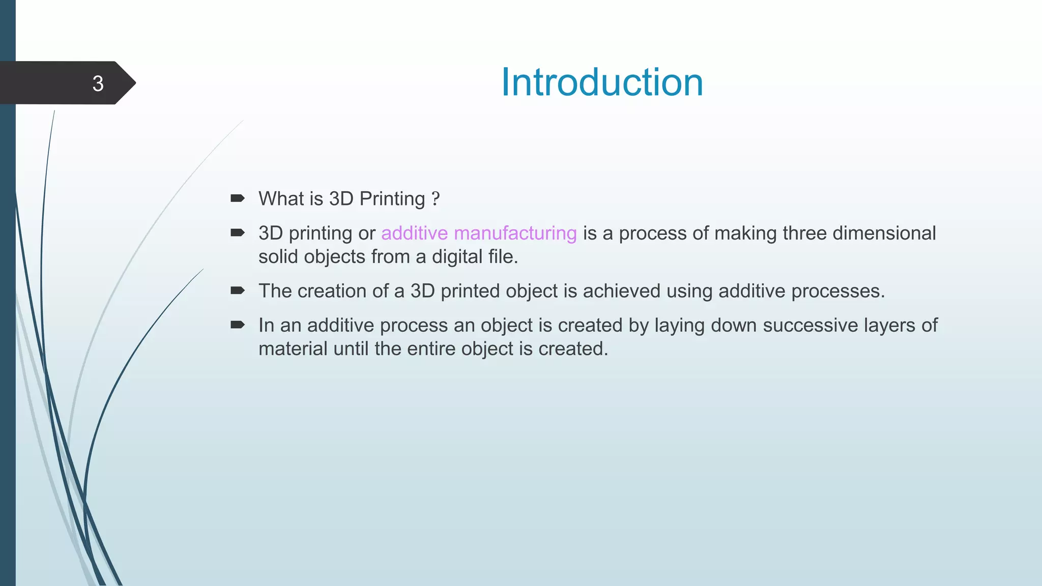 Introduction
 What is 3D Printing ?
 3D printing or additive manufacturing is a process of making three dimensional
solid objects from a digital file.
 The creation of a 3D printed object is achieved using additive processes.
 In an additive process an object is created by laying down successive layers of
material until the entire object is created.
3
 