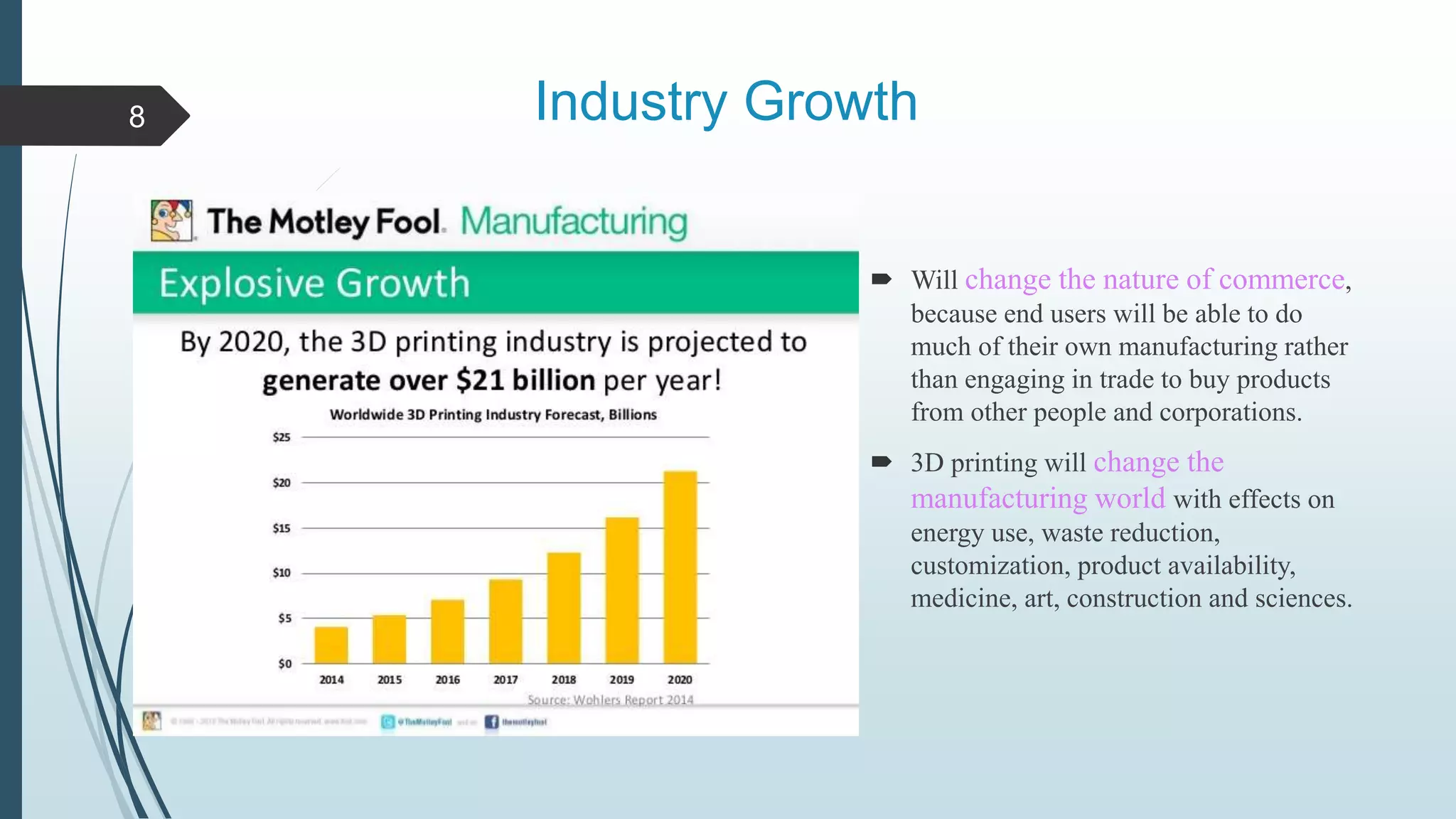 Industry Growth
 Will change the nature of commerce,
because end users will be able to do
much of their own manufacturing rather
than engaging in trade to buy products
from other people and corporations.
 3D printing will change the
manufacturing world with effects on
energy use, waste reduction,
customization, product availability,
medicine, art, construction and sciences.
8
 