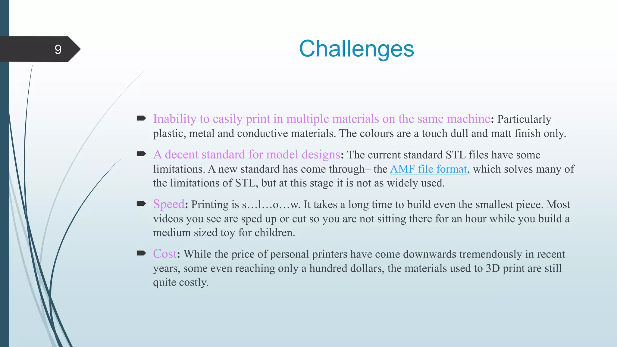 Challenges
 Inability to easily print in multiple materials on the same machine: Particularly
plastic, metal and conductive materials. The colours are a touch dull and matt finish only.
 A decent standard for model designs: The current standard STL files have some
limitations. A new standard has come through– the AMF file format, which solves many of
the limitations of STL, but at this stage it is not as widely used.
 Speed: Printing is s…l…o…w. It takes a long time to build even the smallest piece. Most
videos you see are sped up or cut so you are not sitting there for an hour while you build a
medium sized toy for children.
 Cost: While the price of personal printers have come downwards tremendously in recent
years, some even reaching only a hundred dollars, the materials used to 3D print are still
quite costly.
9
 