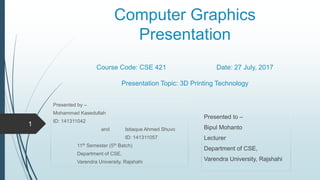 Computer Graphics
Presentation
Course Code: CSE 421 Date: 27 July, 2017
Presentation Topic: 3D Printing Technology
Presented by –
Mohammad Kasedullah
ID: 141311042
and Istiaque Ahmed Shuvo
ID: 141311057
11th Semester (5th Batch)
Department of CSE,
Varendra University, Rajshahi
Presented to –
Bipul Mohanto
Lecturer
Department of CSE,
Varendra University, Rajshahi
1
 