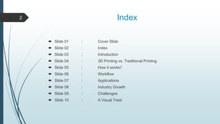 Index
 Slide 01 : Cover Slide
 Slide 02 : Index
 Slide 03 : Introduction
 Slide 04 : 3D Printing vs. Traditional Printing
 Slide 05 : How it works?
 Slide 06 : Workflow
 Slide 07 : Applications
 Slide 08 : Industry Growth
 Slide 09 : Challenges
 Slide 10 : A Visual Treat
2
 