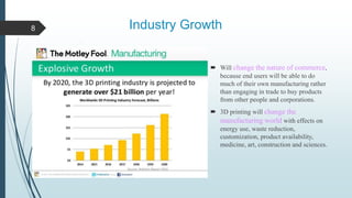 Industry Growth
 Will change the nature of commerce,
because end users will be able to do
much of their own manufacturing rather
than engaging in trade to buy products
from other people and corporations.
 3D printing will change the
manufacturing world with effects on
energy use, waste reduction,
customization, product availability,
medicine, art, construction and sciences.
8
 