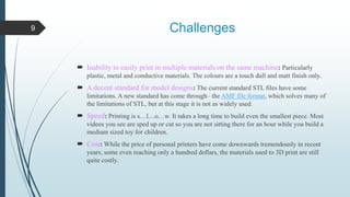 Challenges
 Inability to easily print in multiple materials on the same machine: Particularly
plastic, metal and conductive materials. The colours are a touch dull and matt finish only.
 A decent standard for model designs: The current standard STL files have some
limitations. A new standard has come through– the AMF file format, which solves many of
the limitations of STL, but at this stage it is not as widely used.
 Speed: Printing is s…l…o…w. It takes a long time to build even the smallest piece. Most
videos you see are sped up or cut so you are not sitting there for an hour while you build a
medium sized toy for children.
 Cost: While the price of personal printers have come downwards tremendously in recent
years, some even reaching only a hundred dollars, the materials used to 3D print are still
quite costly.
9
 
