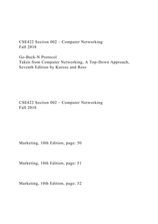 CSE422 Section 002 – Computer Networking
Fall 2018
Go-Back-N Protocol
Taken from Computer Networking, A Top-Down Approach,
Seventh Edition by Kurose and Ross
CSE422 Section 002 – Computer Networking
Fall 2018
Marketing, 10th Edition, page: 50
Marketing, 10th Edition, page: 51
Marketing, 10th Edition, page: 52
 